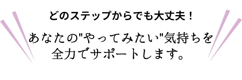 どのステップからでも大丈夫！あなたのやってみたい気持ちを全力でサポートします。